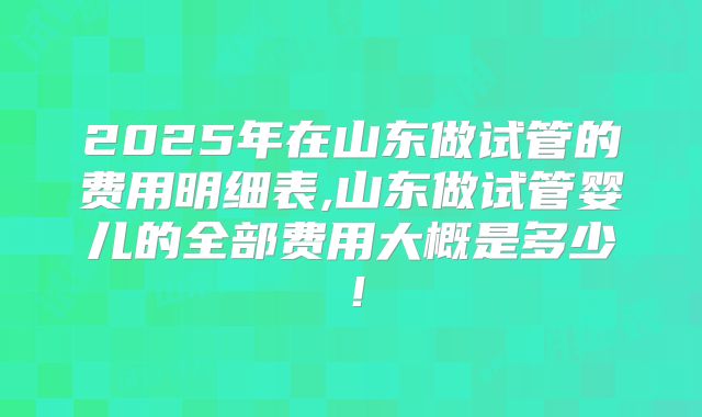 2025年在山东做试管的费用明细表,山东做试管婴儿的全部费用大概是多少！