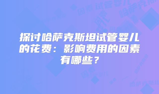 探讨哈萨克斯坦试管婴儿的花费：影响费用的因素有哪些？