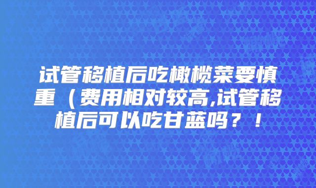 试管移植后吃橄榄菜要慎重（费用相对较高,试管移植后可以吃甘蓝吗？！