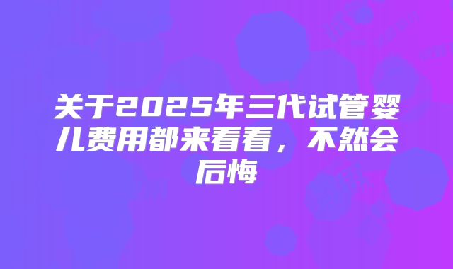 关于2025年三代试管婴儿费用都来看看，不然会后悔