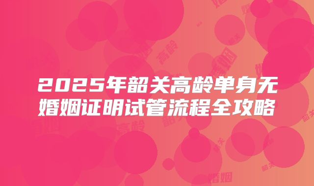 2025年韶关高龄单身无婚姻证明试管流程全攻略