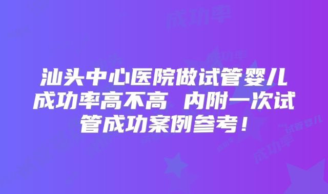 汕头中心医院做试管婴儿成功率高不高 内附一次试管成功案例参考！