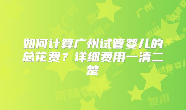 如何计算广州试管婴儿的总花费？详细费用一清二楚
