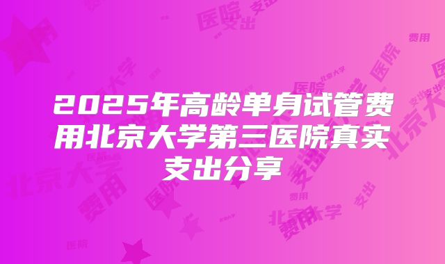 2025年高龄单身试管费用北京大学第三医院真实支出分享
