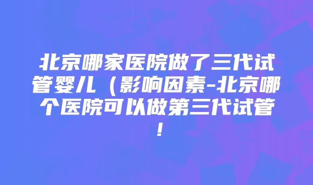 北京哪家医院做了三代试管婴儿（影响因素-北京哪个医院可以做第三代试管！