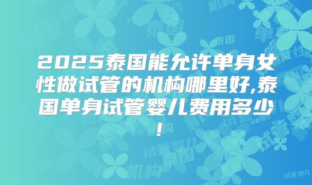 2025泰国能允许单身女性做试管的机构哪里好,泰国单身试管婴儿费用多少!