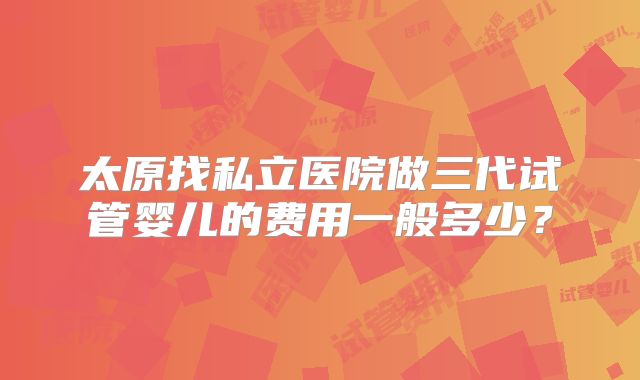太原找私立医院做三代试管婴儿的费用一般多少?