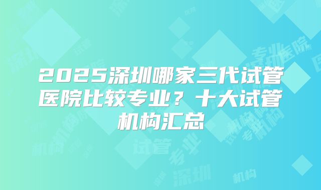 2025深圳哪家三代试管医院比较专业?十大试管机构汇总