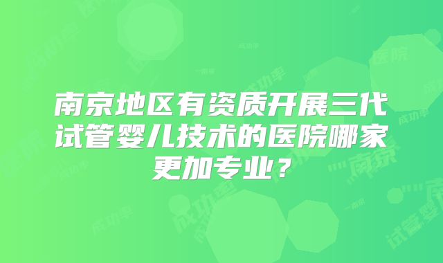南京地区有资质开展三代试管婴儿技术的医院哪家更加专业？