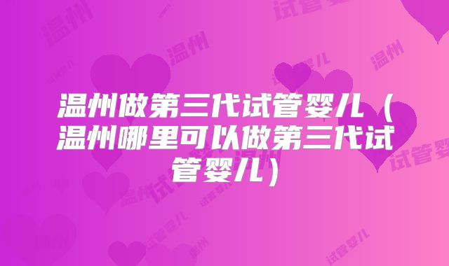 温州做第三代试管婴儿（温州哪里可以做第三代试管婴儿）