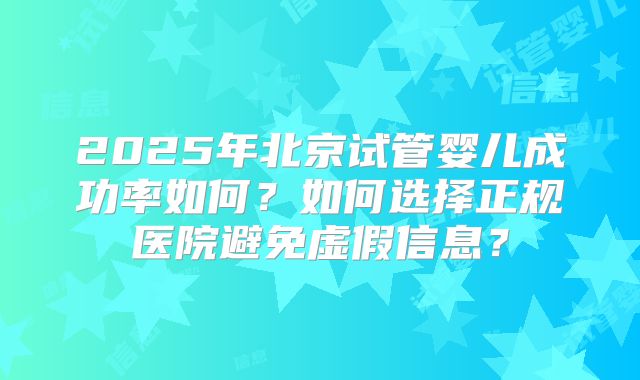 2025年北京试管婴儿成功率如何？如何选择正规医院避免虚假信息？