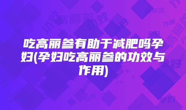 吃高丽参有助于减肥吗孕妇(孕妇吃高丽参的功效与作用)