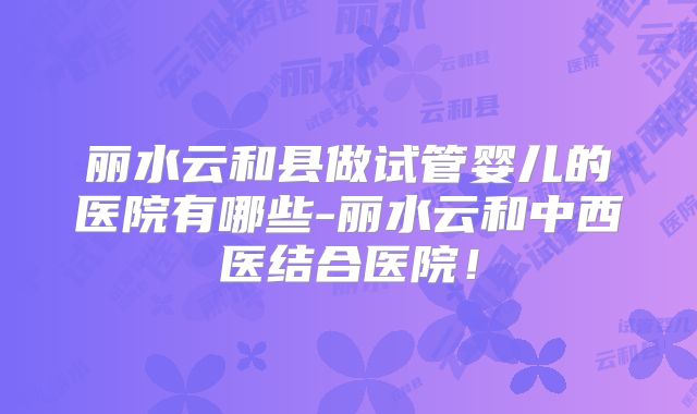 丽水云和县做试管婴儿的医院有哪些-丽水云和中西医结合医院!