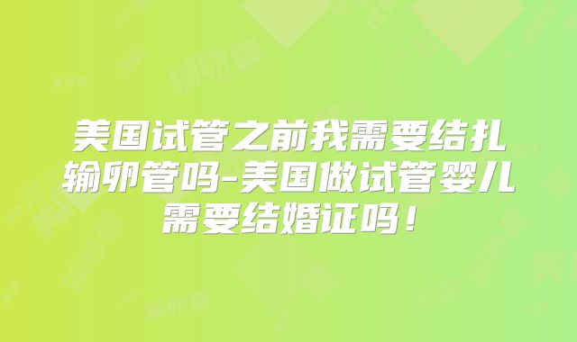 美国试管之前我需要结扎输卵管吗-美国做试管婴儿需要结婚证吗！