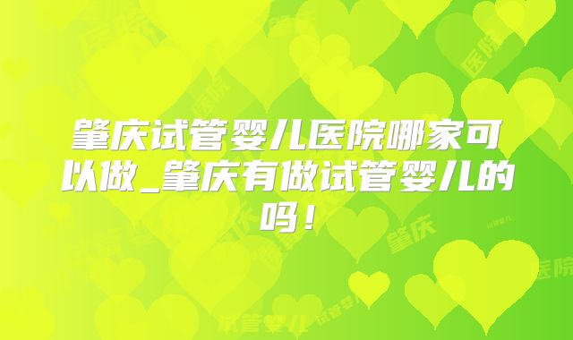 肇庆试管婴儿医院哪家可以做_肇庆有做试管婴儿的吗！