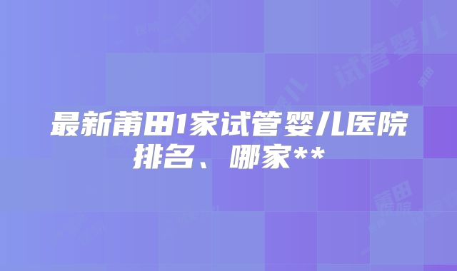 最新莆田1家试管婴儿医院排名、哪家**