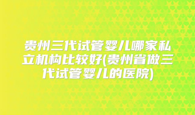 贵州三代试管婴儿哪家私立机构比较好(贵州省做三代试管婴儿的医院)
