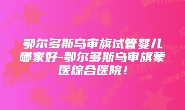 鄂尔多斯乌审旗试管婴儿哪家好-鄂尔多斯乌审旗蒙医综合医院！