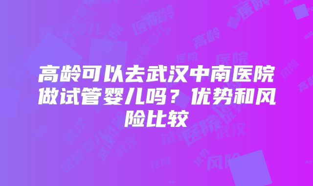 高龄可以去武汉中南医院做试管婴儿吗？优势和风险比较
