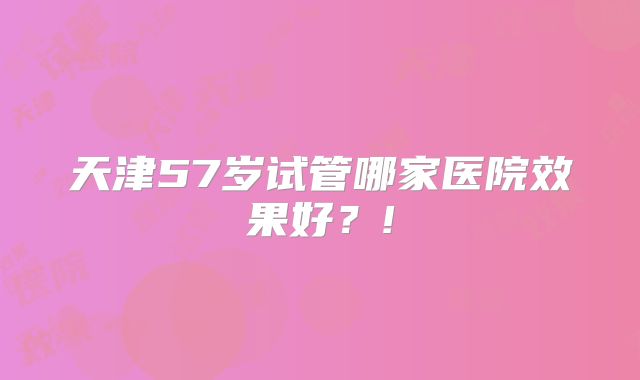 天津57岁试管哪家医院效果好？!