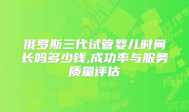 俄罗斯三代试管婴儿时间长吗多少钱,成功率与服务质量评估