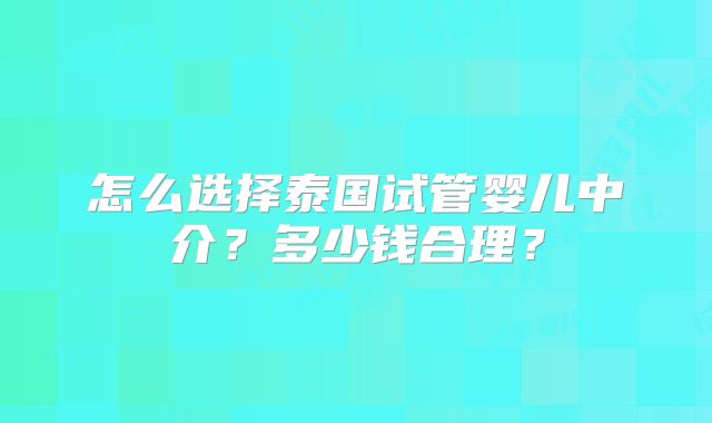 怎么选择泰国试管婴儿中介？多少钱合理？