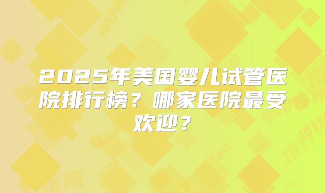 2025年美国婴儿试管医院排行榜?哪家医院最受欢迎?