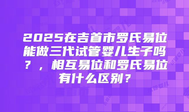 2025在吉首市罗氏易位能做三代试管婴儿生子吗？，相互易位和罗氏易位有什么区别？