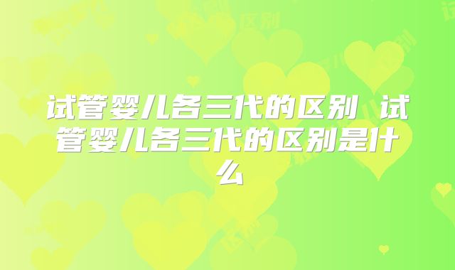 试管婴儿各三代的区别 试管婴儿各三代的区别是什么