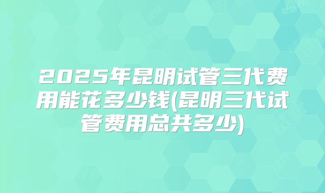 2025年昆明试管三代费用能花多少钱(昆明三代试管费用总共多少)