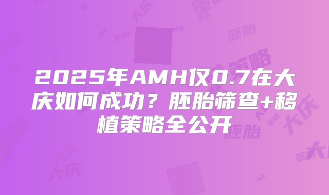 2025年AMH仅0.7在大庆如何成功？胚胎筛查+移植策略全公开
