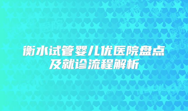 衡水试管婴儿优医院盘点及就诊流程解析