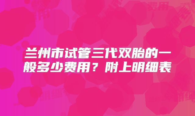 兰州市试管三代双胎的一般多少费用?附上明细表