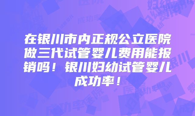 在银川市内正规公立医院做三代试管婴儿费用能报销吗！银川妇幼试管婴儿成功率！