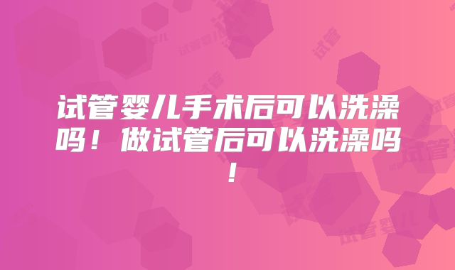 试管婴儿手术后可以洗澡吗！做试管后可以洗澡吗！