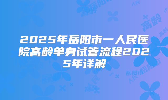 2025年岳阳市一人民医院高龄单身试管流程2025年详解