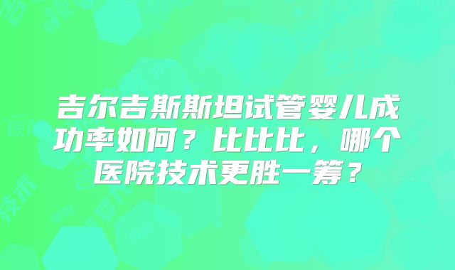 吉尔吉斯斯坦试管婴儿成功率如何?比比比,哪个医院技术更胜一筹?