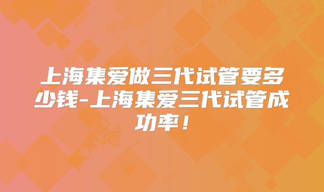 上海集爱做三代试管要多少钱-上海集爱三代试管成功率!