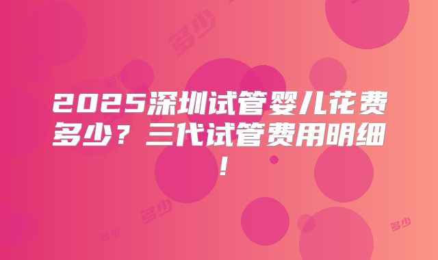 2025深圳试管婴儿花费多少?三代试管费用明细!