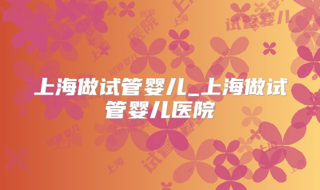 上海做试管婴儿_上海做试管婴儿医院