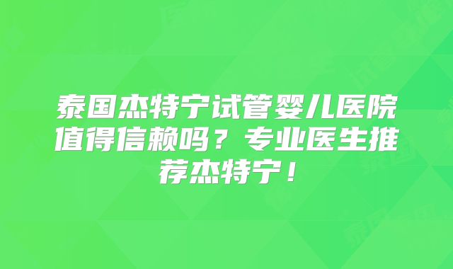 泰国杰特宁试管婴儿医院值得信赖吗？专业医生推荐杰特宁！