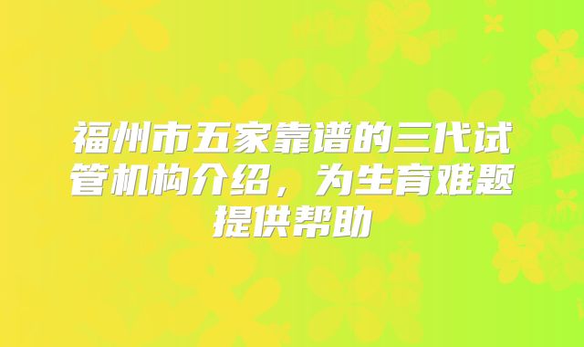 福州市五家靠谱的三代试管机构介绍，为生育难题提供帮助