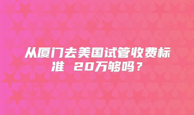 从厦门去美国试管收费标准 20万够吗？
