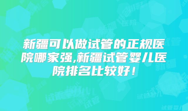 新疆可以做试管的正规医院哪家强,新疆试管婴儿医院排名比较好！