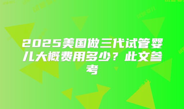 2025美国做三代试管婴儿大概费用多少?此文参考