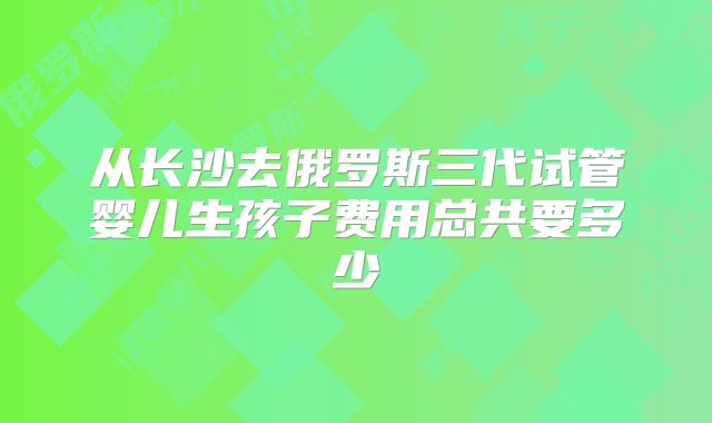从长沙去俄罗斯三代试管婴儿生孩子费用总共要多少