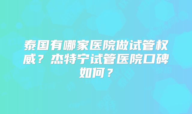 泰国有哪家医院做试管权威？杰特宁试管医院口碑如何？