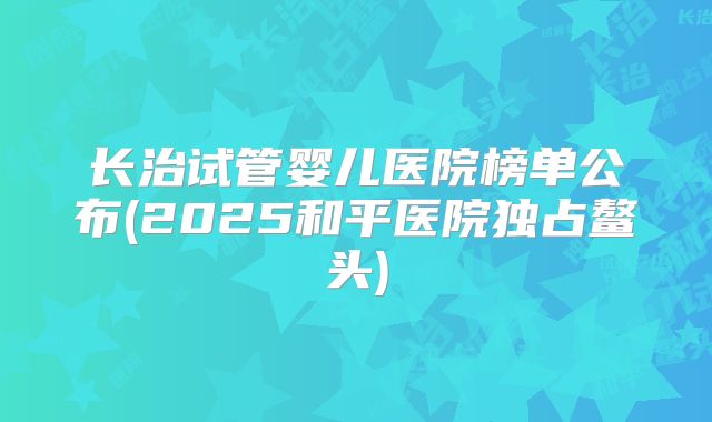 长治试管婴儿医院榜单公布(2025和平医院独占鳌头)