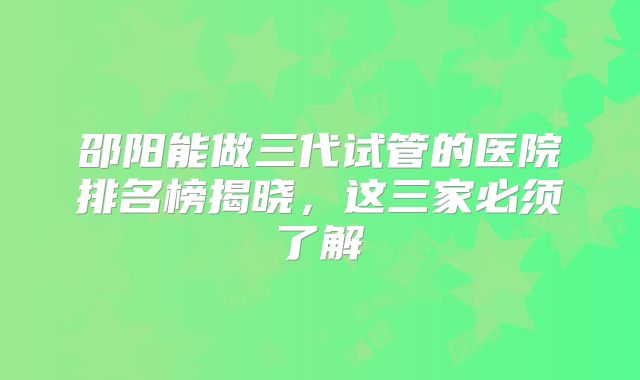 邵阳能做三代试管的医院排名榜揭晓，这三家必须了解