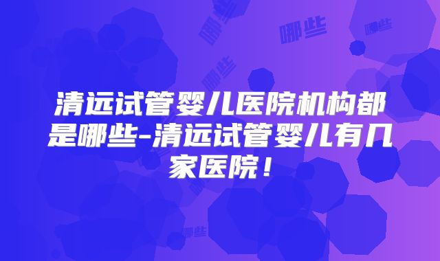 清远试管婴儿医院机构都是哪些-清远试管婴儿有几家医院！